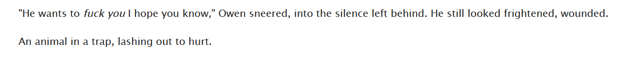 screenshot of a fic. text reads: 'He wants to fuck you I hope you know,' Owen sneered, into the silence left behind. He still looked frightened, wounded. / An animal in a trap, lashing out to hurt.