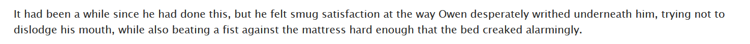 screenshot of a fic. text reads: It had been a while since he had done this, but he felt smug satisfaction at the way Owen desperately writhed underneath him, trying not to dislodge his mouth, while also beating a fist against the mattress hard enough that the bed creaked alarmingly.