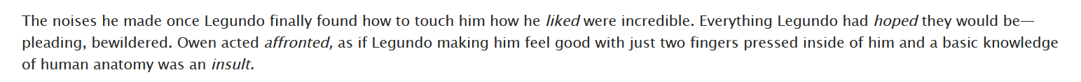 screenshot of a fic. text reads: The noises he made once Legundo finally found how to touch him how he liked were incredible. Everything Legundo had hoped they would be— pleading, bewildered. Owen acted affronted, as if Legundo making him feel good with just two fingers pressed inside of him and a basic knowledge of human anatomy was an insult.